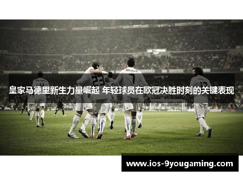 皇家马德里新生力量崛起 年轻球员在欧冠决胜时刻的关键表现