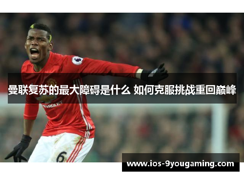 曼联复苏的最大障碍是什么 如何克服挑战重回巅峰