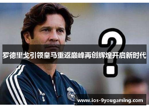 罗德里戈引领皇马重返巅峰再创辉煌开启新时代