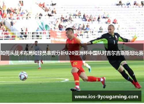 如何从战术布局和球员表现分析U20亚洲杯中国队对吉尔吉斯斯坦比赛