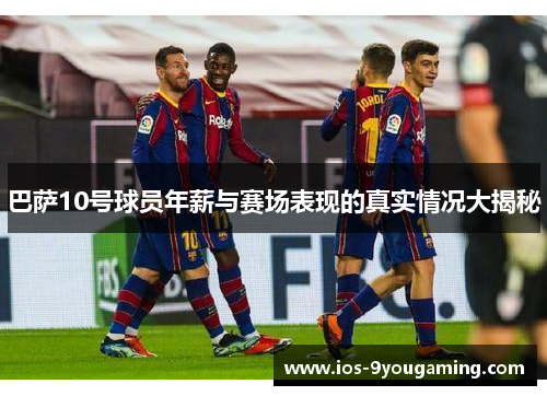 巴萨10号球员年薪与赛场表现的真实情况大揭秘