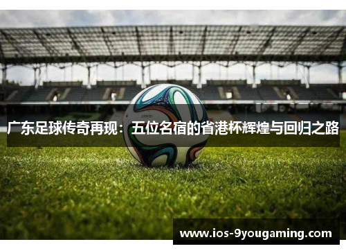 广东足球传奇再现：五位名宿的省港杯辉煌与回归之路