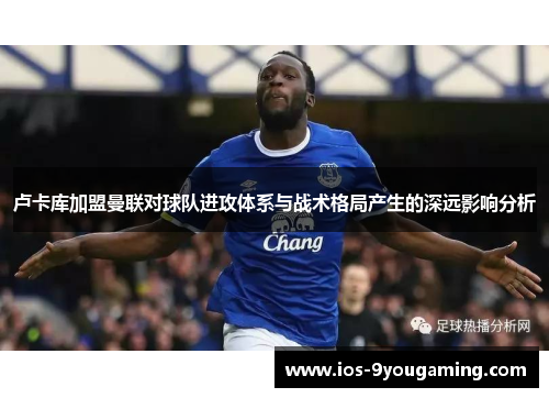 卢卡库加盟曼联对球队进攻体系与战术格局产生的深远影响分析