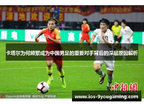 卡塔尔为何频繁成为中国男足的重要对手背后的深层原因解析